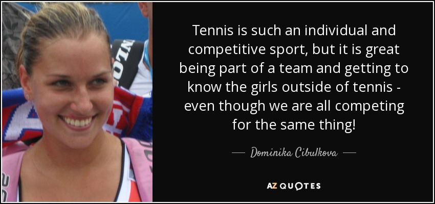 Tennis is such an individual and competitive sport, but it is great being part of a team and getting to know the girls outside of tennis - even though we are all competing for the same thing! - Dominika Cibulkova
