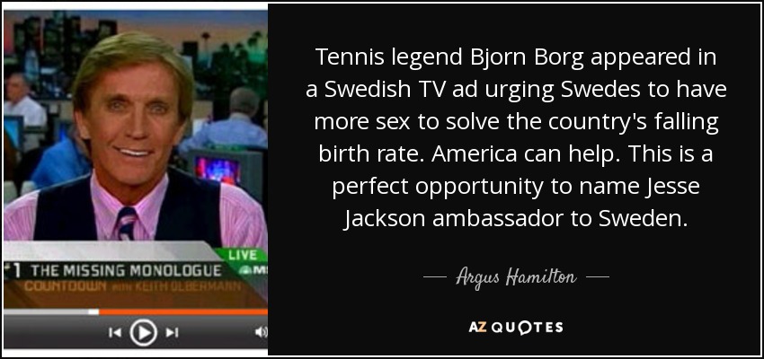 Tennis legend Bjorn Borg appeared in a Swedish TV ad urging Swedes to have more sex to solve the country's falling birth rate. America can help. This is a perfect opportunity to name Jesse Jackson ambassador to Sweden. - Argus Hamilton