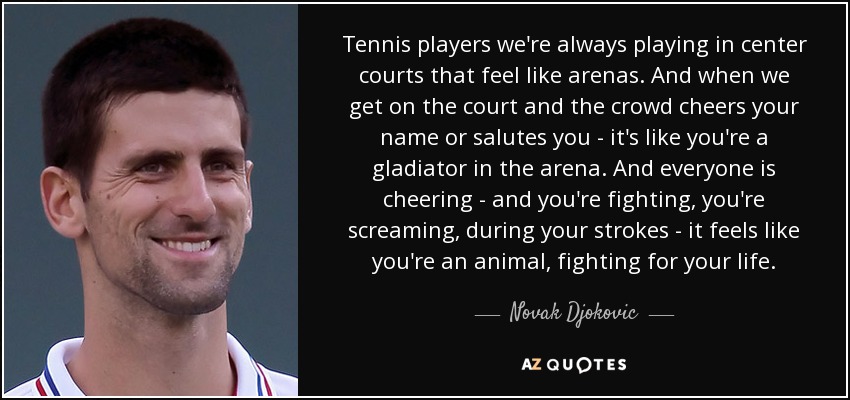 Tennis players we're always playing in center courts that feel like arenas. And when we get on the court and the crowd cheers your name or salutes you - it's like you're a gladiator in the arena. And everyone is cheering - and you're fighting, you're screaming, during your strokes - it feels like you're an animal, fighting for your life. - Novak Djokovic