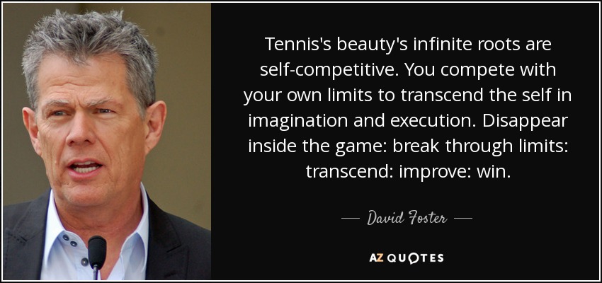 Tennis's beauty's infinite roots are self-competitive. You compete with your own limits to transcend the self in imagination and execution. Disappear inside the game: break through limits: transcend: improve: win. - David Foster