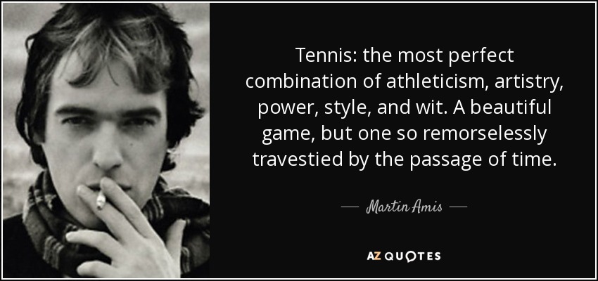 Tennis: the most perfect combination of athleticism, artistry, power, style, and wit. A beautiful game, but one so remorselessly travestied by the passage of time. - Martin Amis