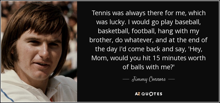Tennis was always there for me, which was lucky. I would go play baseball, basketball, football, hang with my brother, do whatever, and at the end of the day I'd come back and say, 'Hey, Mom, would you hit 15 minutes worth of balls with me?' - Jimmy Connors