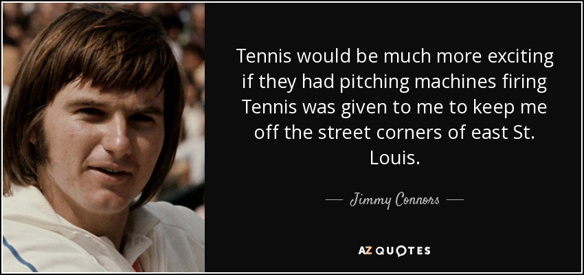 Tennis would be much more exciting if they had pitching machines firing Tennis was given to me to keep me off the street corners of east St. Louis. - Jimmy Connors