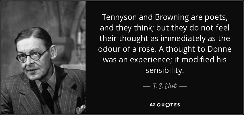 Tennyson and Browning are poets, and they think; but they do not feel their thought as immediately as the odour of a rose. A thought to Donne was an experience; it modified his sensibility. - T. S. Eliot