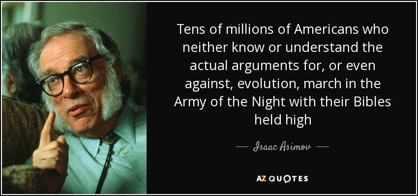 Tens of millions of Americans who neither know or understand the actual arguments for, or even against, evolution, march in the Army of the Night with their Bibles held high - Isaac Asimov