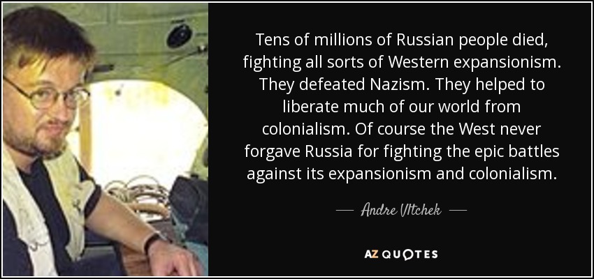 Tens of millions of Russian people died, fighting all sorts of Western expansionism. They defeated Nazism. They helped to liberate much of our world from colonialism. Of course the West never forgave Russia for fighting the epic battles against its expansionism and colonialism. - Andre Vltchek