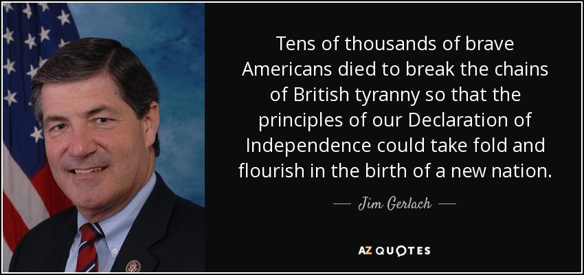 Tens of thousands of brave Americans died to break the chains of British tyranny so that the principles of our Declaration of Independence could take fold and flourish in the birth of a new nation. - Jim Gerlach
