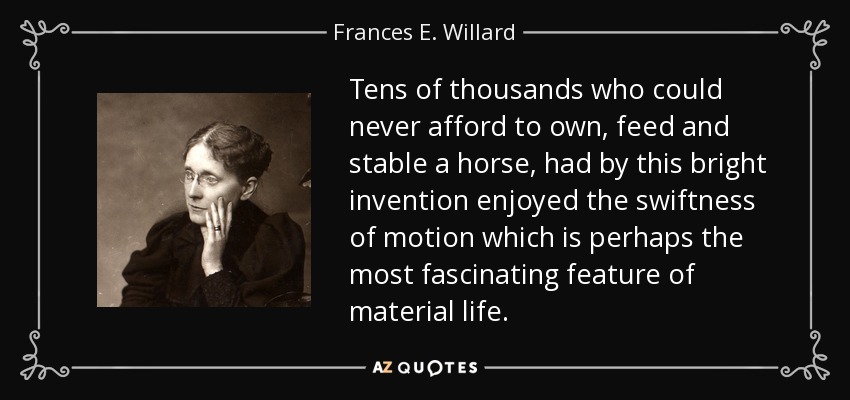 Tens of thousands who could never afford to own, feed and stable a horse, had by this bright invention enjoyed the swiftness of motion which is perhaps the most fascinating feature of material life. - Frances E. Willard