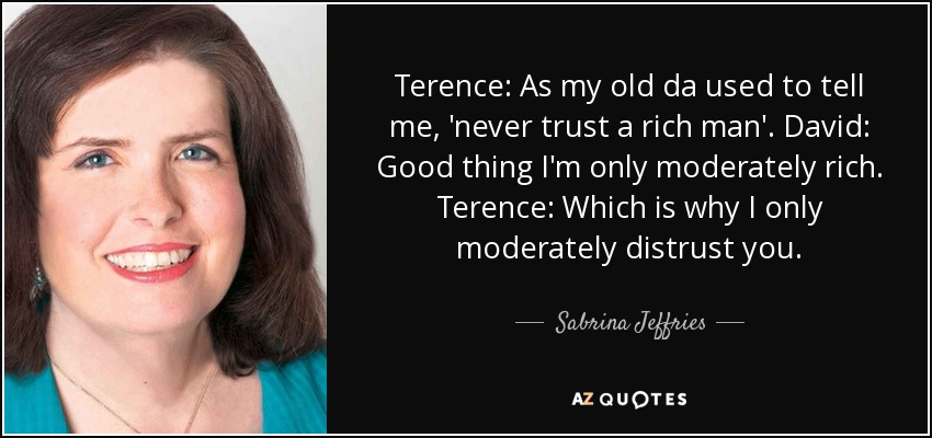 Terence: As my old da used to tell me, 'never trust a rich man'. David: Good thing I'm only moderately rich. Terence: Which is why I only moderately distrust you. - Sabrina Jeffries