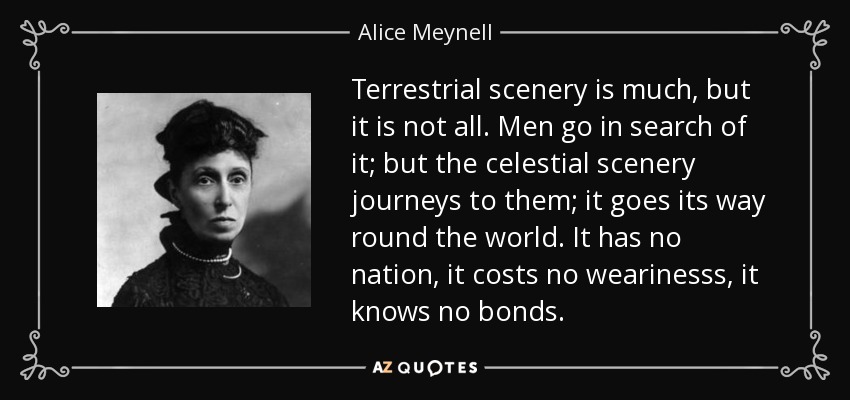 Terrestrial scenery is much, but it is not all. Men go in search of it; but the celestial scenery journeys to them; it goes its way round the world. It has no nation, it costs no wearinesss, it knows no bonds. - Alice Meynell