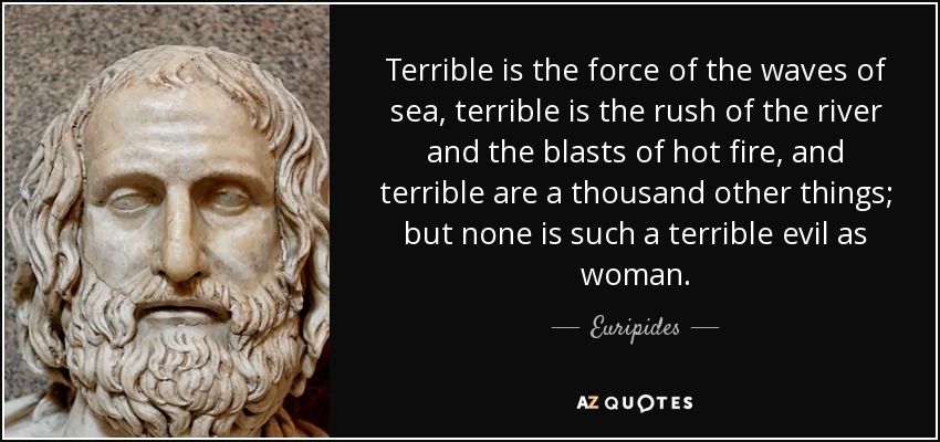 Terrible is the force of the waves of sea, terrible is the rush of the river and the blasts of hot fire, and terrible are a thousand other things; but none is such a terrible evil as woman. - Euripides