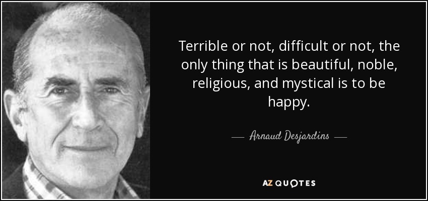 Terrible or not, difficult or not, the only thing that is beautiful, noble, religious, and mystical is to be happy. - Arnaud Desjardins