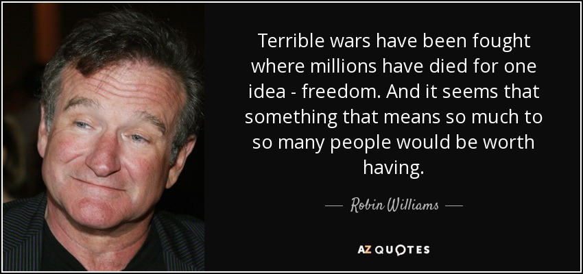Terrible wars have been fought where millions have died for one idea - freedom. And it seems that something that means so much to so many people would be worth having. - Robin Williams
