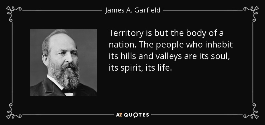 Territory is but the body of a nation. The people who inhabit its hills and valleys are its soul, its spirit, its life. - James A. Garfield