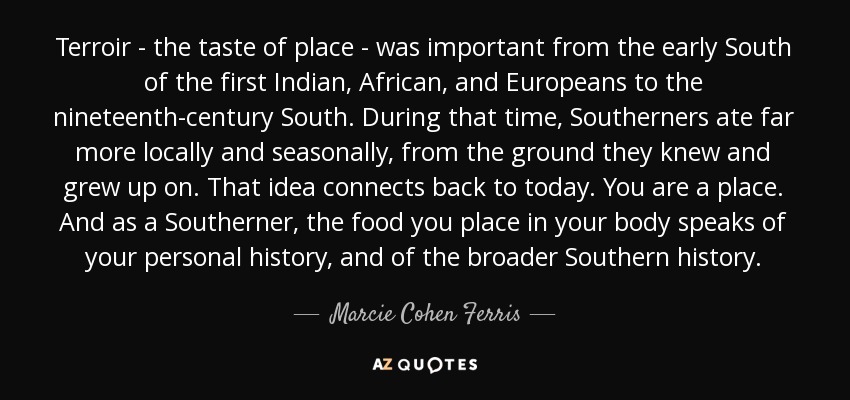 Terroir - the taste of place - was important from the early South of the first Indian, African, and Europeans to the nineteenth-century South. During that time, Southerners ate far more locally and seasonally, from the ground they knew and grew up on. That idea connects back to today. You are a place. And as a Southerner, the food you place in your body speaks of your personal history, and of the broader Southern history. - Marcie Cohen Ferris