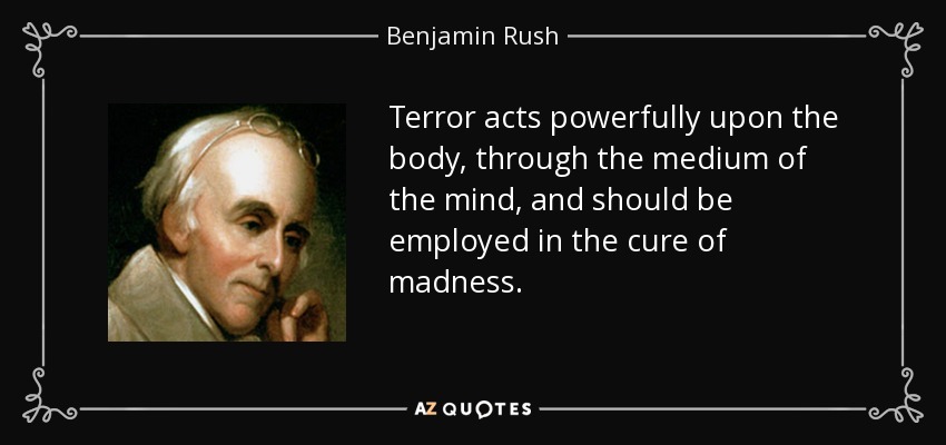 Terror acts powerfully upon the body, through the medium of the mind, and should be employed in the cure of madness. - Benjamin Rush