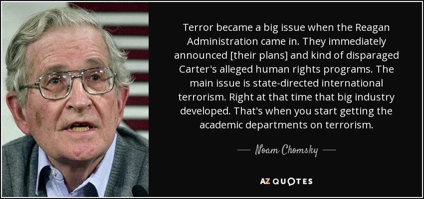 Terror became a big issue when the Reagan Administration came in. They immediately announced [their plans] and kind of disparaged Carter's alleged human rights programs. The main issue is state-directed international terrorism. Right at that time that big industry developed. That's when you start getting the academic departments on terrorism. - Noam Chomsky
