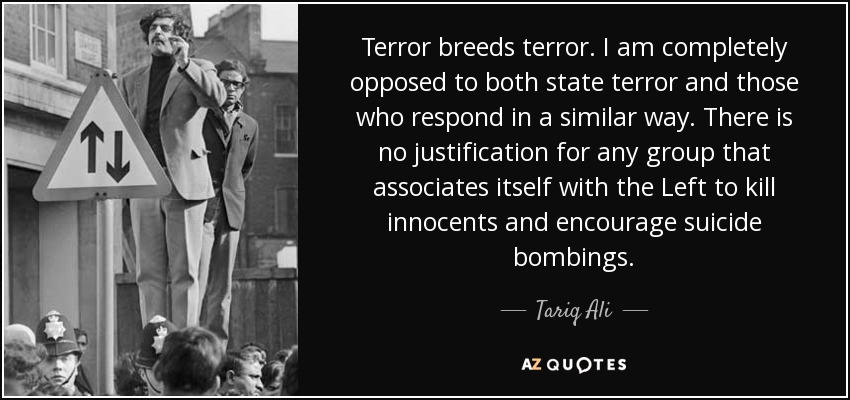 Terror breeds terror. I am completely opposed to both state terror and those who respond in a similar way. There is no justification for any group that associates itself with the Left to kill innocents and encourage suicide bombings. - Tariq Ali