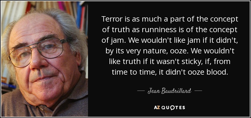 Terror is as much a part of the concept of truth as runniness is of the concept of jam. We wouldn't like jam if it didn't, by its very nature, ooze. We wouldn't like truth if it wasn't sticky, if, from time to time, it didn't ooze blood. - Jean Baudrillard