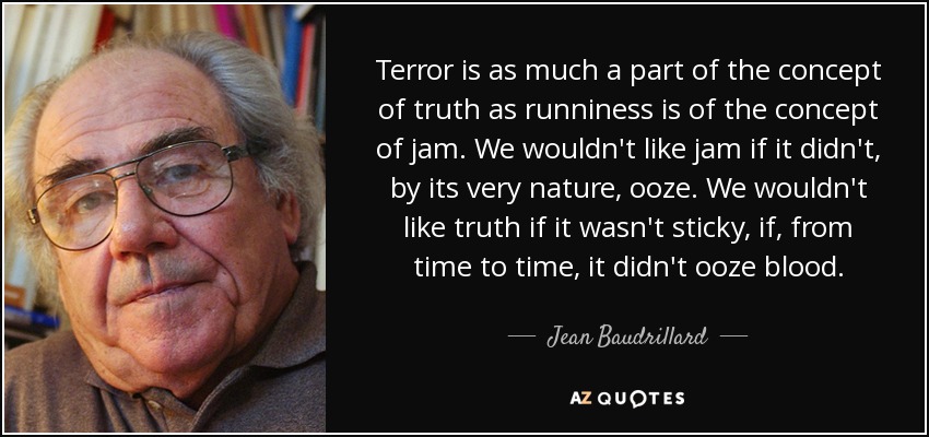 Terror is as much a part of the concept of truth as runniness is of the concept of jam. We wouldn't like jam if it didn't, by its very nature, ooze. We wouldn't like truth if it wasn't sticky, if, from time to time, it didn't ooze blood. - Jean Baudrillard