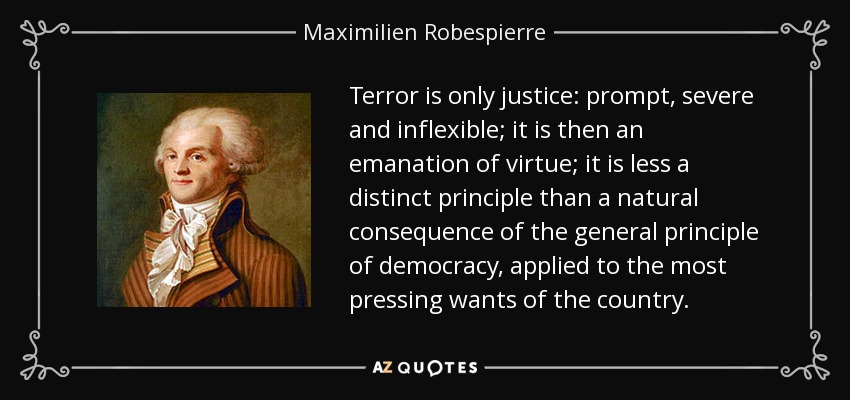 Terror is only justice: prompt, severe and inflexible; it is then an emanation of virtue; it is less a distinct principle than a natural consequence of the general principle of democracy, applied to the most pressing wants of the country. - Maximilien Robespierre