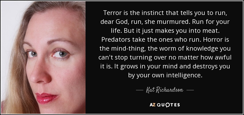 Terror is the instinct that tells you to run, dear God, run, she murmured. Run for your life. But it just makes you into meat. Predators take the ones who run. Horror is the mind-thing, the worm of knowledge you can't stop turning over no matter how awful it is. It grows in your mind and destroys you by your own intelligence. - Kat Richardson