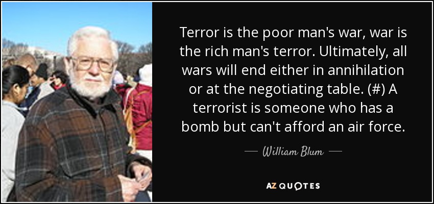Terror is the poor man's war, war is the rich man's terror. Ultimately, all wars will end either in annihilation or at the negotiating table. (#) A terrorist is someone who has a bomb but can't afford an air force. - William Blum