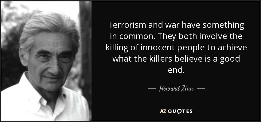Terrorism and war have something in common. They both involve the killing of innocent people to achieve what the killers believe is a good end. - Howard Zinn