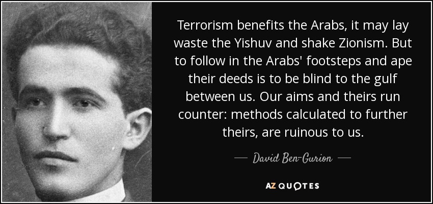Terrorism benefits the Arabs, it may lay waste the Yishuv and shake Zionism. But to follow in the Arabs' footsteps and ape their deeds is to be blind to the gulf between us. Our aims and theirs run counter: methods calculated to further theirs, are ruinous to us. - David Ben-Gurion