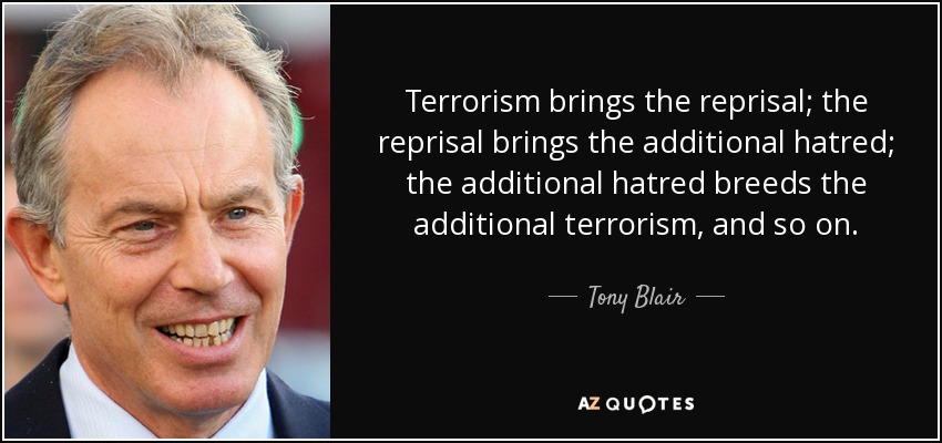 Terrorism brings the reprisal; the reprisal brings the additional hatred; the additional hatred breeds the additional terrorism, and so on. - Tony Blair