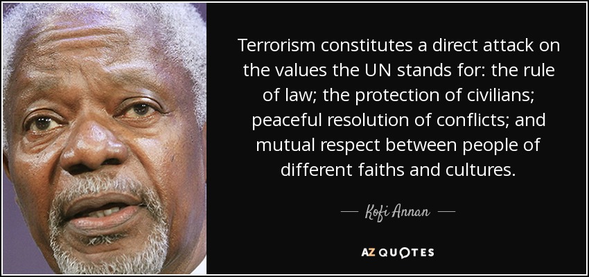 Terrorism constitutes a direct attack on the values the UN stands for: the rule of law; the protection of civilians; peaceful resolution of conflicts; and mutual respect between people of different faiths and cultures. - Kofi Annan