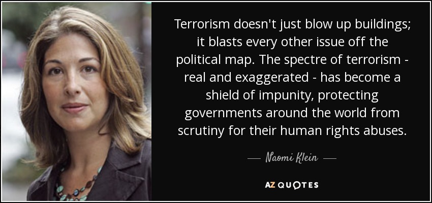 Terrorism doesn't just blow up buildings; it blasts every other issue off the political map. The spectre of terrorism - real and exaggerated - has become a shield of impunity, protecting governments around the world from scrutiny for their human rights abuses. - Naomi Klein