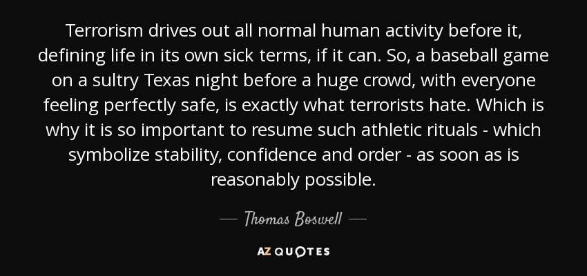 Terrorism drives out all normal human activity before it, defining life in its own sick terms, if it can. So, a baseball game on a sultry Texas night before a huge crowd, with everyone feeling perfectly safe, is exactly what terrorists hate. Which is why it is so important to resume such athletic rituals - which symbolize stability, confidence and order - as soon as is reasonably possible. - Thomas Boswell