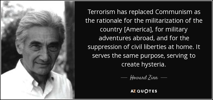 Terrorism has replaced Communism as the rationale for the militarization of the country [America], for military adventures abroad, and for the suppression of civil liberties at home. It serves the same purpose, serving to create hysteria. - Howard Zinn