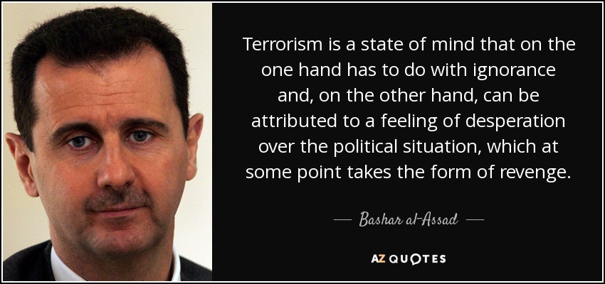 Terrorism is a state of mind that on the one hand has to do with ignorance and, on the other hand, can be attributed to a feeling of desperation over the political situation, which at some point takes the form of revenge. - Bashar al-Assad