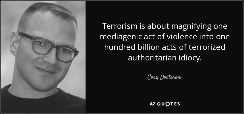 Terrorism is about magnifying one mediagenic act of violence into one hundred billion acts of terrorized authoritarian idiocy. - Cory Doctorow