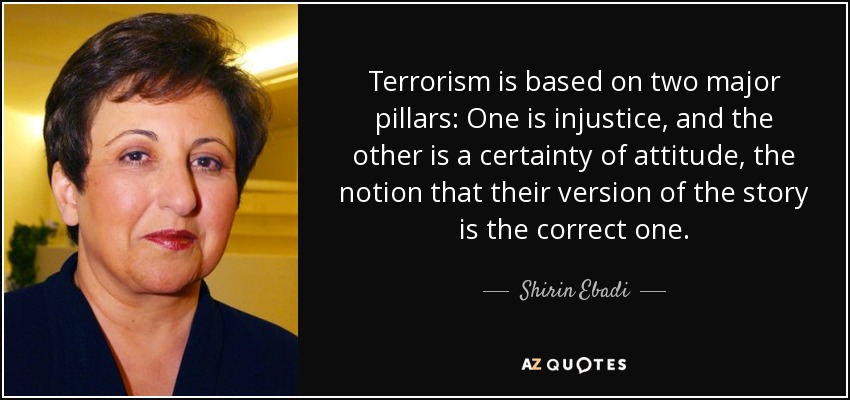 Terrorism is based on two major pillars: One is injustice, and the other is a certainty of attitude, the notion that their version of the story is the correct one. - Shirin Ebadi