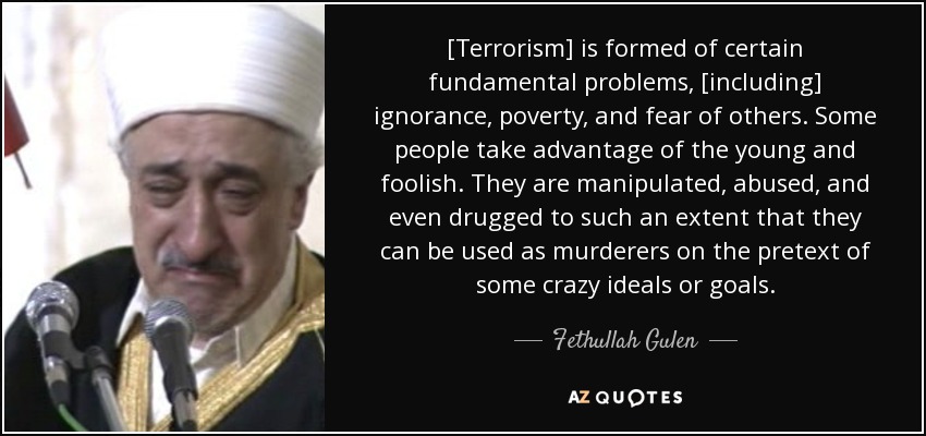 [Terrorism] is formed of certain fundamental problems, [including] ignorance, poverty, and fear of others. Some people take advantage of the young and foolish. They are manipulated, abused, and even drugged to such an extent that they can be used as murderers on the pretext of some crazy ideals or goals. - Fethullah Gulen