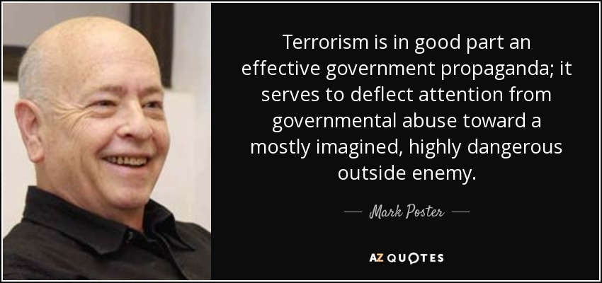 Terrorism is in good part an effective government propaganda; it serves to deflect attention from governmental abuse toward a mostly imagined, highly dangerous outside enemy. - Mark Poster