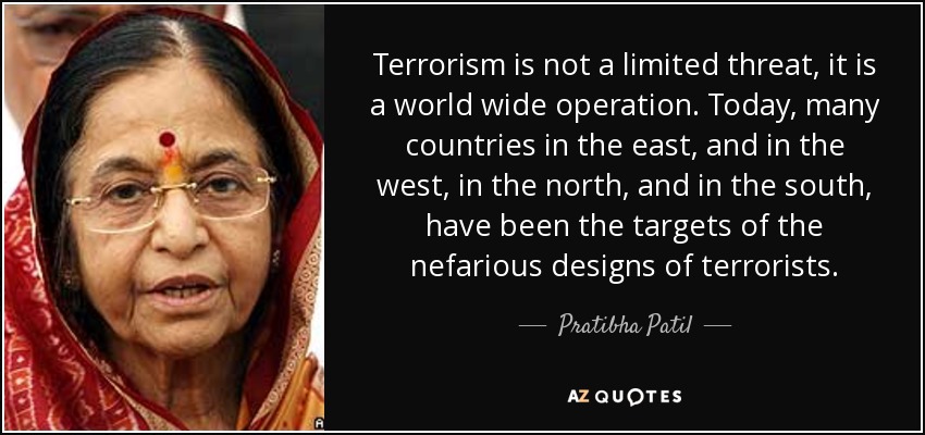 Terrorism is not a limited threat, it is a world wide operation. Today, many countries in the east, and in the west, in the north, and in the south, have been the targets of the nefarious designs of terrorists. - Pratibha Patil