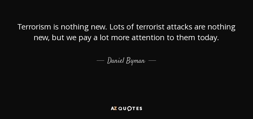 Terrorism is nothing new. Lots of terrorist attacks are nothing new, but we pay a lot more attention to them today. - Daniel Byman