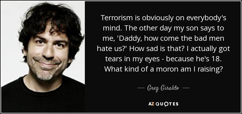 Terrorism is obviously on everybody's mind. The other day my son says to me, 'Daddy, how come the bad men hate us?' How sad is that? I actually got tears in my eyes - because he's 18. What kind of a moron am I raising? - Greg Giraldo