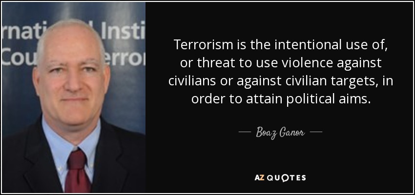 Terrorism is the intentional use of, or threat to use violence against civilians or against civilian targets, in order to attain political aims. - Boaz Ganor