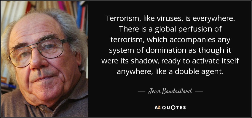 Terrorism, like viruses, is everywhere. There is a global perfusion of terrorism, which accompanies any system of domination as though it were its shadow, ready to activate itself anywhere, like a double agent. - Jean Baudrillard
