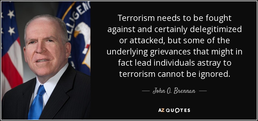 Terrorism needs to be fought against and certainly delegitimized or attacked, but some of the underlying grievances that might in fact lead individuals astray to terrorism cannot be ignored. - John O. Brennan