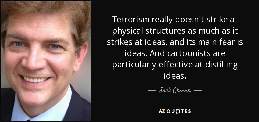 Terrorism really doesn't strike at physical structures as much as it strikes at ideas, and its main fear is ideas. And cartoonists are particularly effective at distilling ideas. - Jack Ohman