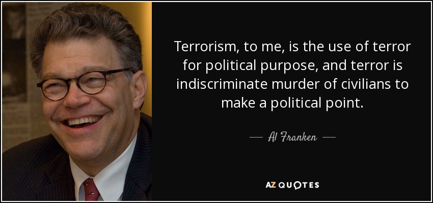 Terrorism, to me, is the use of terror for political purpose, and terror is indiscriminate murder of civilians to make a political point. - Al Franken