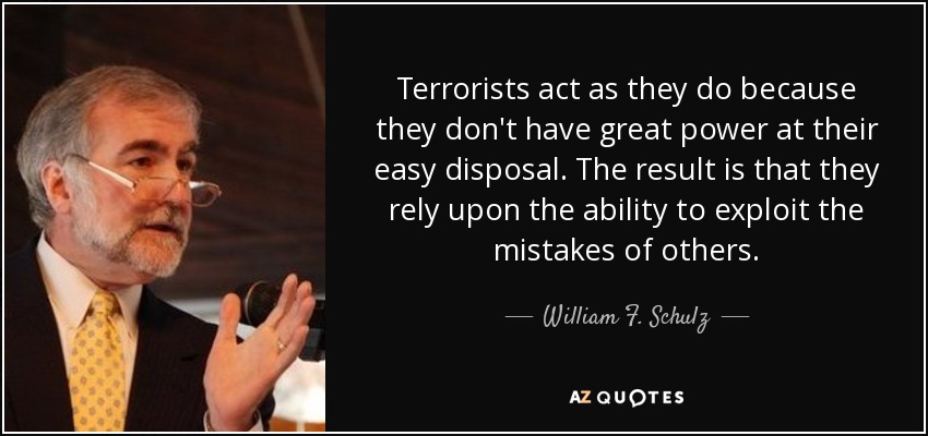 Terrorists act as they do because they don't have great power at their easy disposal. The result is that they rely upon the ability to exploit the mistakes of others. - William F. Schulz