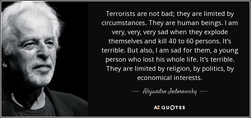 Terrorists are not bad; they are limited by circumstances. They are human beings. I am very, very, very sad when they explode themselves and kill 40 to 60 persons. It's terrible. But also, I am sad for them, a young person who lost his whole life. It's terrible. They are limited by religion, by politics, by economical interests. - Alejandro Jodorowsky