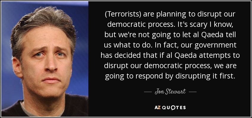 (Terrorists) are planning to disrupt our democratic process. It's scary I know, but we're not going to let al Qaeda tell us what to do. In fact, our government has decided that if al Qaeda attempts to disrupt our democratic process, we are going to respond by disrupting it first. - Jon Stewart